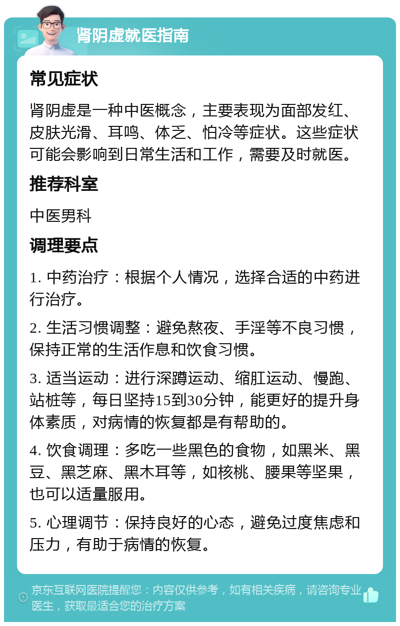 肾阴虚就医指南 常见症状 肾阴虚是一种中医概念，主要表现为面部发红、皮肤光滑、耳鸣、体乏、怕冷等症状。这些症状可能会影响到日常生活和工作，需要及时就医。 推荐科室 中医男科 调理要点 1. 中药治疗：根据个人情况，选择合适的中药进行治疗。 2. 生活习惯调整：避免熬夜、手淫等不良习惯，保持正常的生活作息和饮食习惯。 3. 适当运动：进行深蹲运动、缩肛运动、慢跑、站桩等，每日坚持15到30分钟，能更好的提升身体素质，对病情的恢复都是有帮助的。 4. 饮食调理：多吃一些黑色的食物，如黑米、黑豆、黑芝麻、黑木耳等，如核桃、腰果等坚果，也可以适量服用。 5. 心理调节：保持良好的心态，避免过度焦虑和压力，有助于病情的恢复。