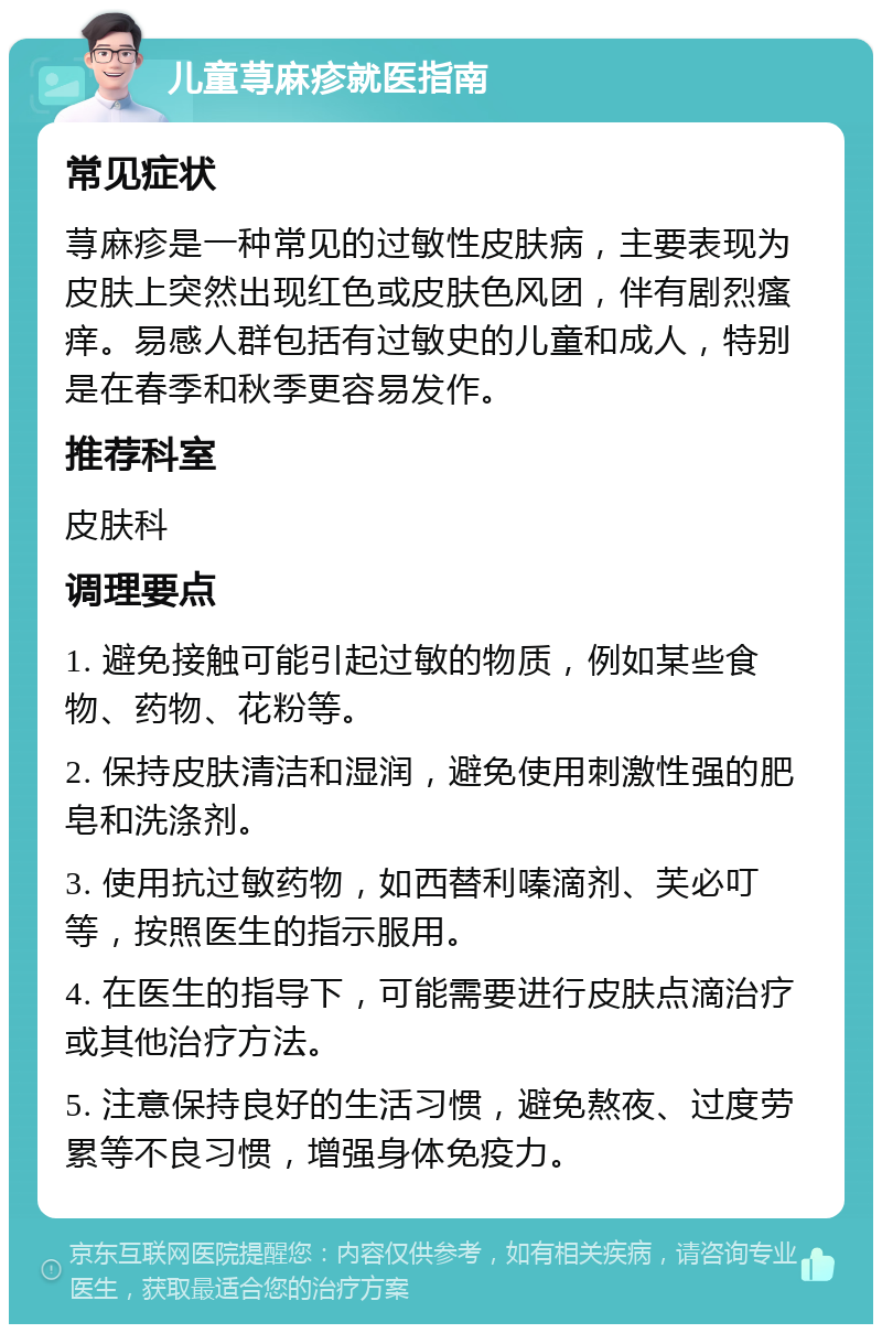 儿童荨麻疹就医指南 常见症状 荨麻疹是一种常见的过敏性皮肤病，主要表现为皮肤上突然出现红色或皮肤色风团，伴有剧烈瘙痒。易感人群包括有过敏史的儿童和成人，特别是在春季和秋季更容易发作。 推荐科室 皮肤科 调理要点 1. 避免接触可能引起过敏的物质，例如某些食物、药物、花粉等。 2. 保持皮肤清洁和湿润，避免使用刺激性强的肥皂和洗涤剂。 3. 使用抗过敏药物，如西替利嗪滴剂、芙必叮等，按照医生的指示服用。 4. 在医生的指导下，可能需要进行皮肤点滴治疗或其他治疗方法。 5. 注意保持良好的生活习惯，避免熬夜、过度劳累等不良习惯，增强身体免疫力。