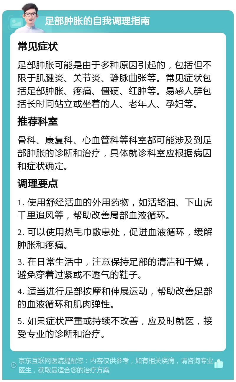 足部肿胀的自我调理指南 常见症状 足部肿胀可能是由于多种原因引起的，包括但不限于肌腱炎、关节炎、静脉曲张等。常见症状包括足部肿胀、疼痛、僵硬、红肿等。易感人群包括长时间站立或坐着的人、老年人、孕妇等。 推荐科室 骨科、康复科、心血管科等科室都可能涉及到足部肿胀的诊断和治疗，具体就诊科室应根据病因和症状确定。 调理要点 1. 使用舒经活血的外用药物，如活络油、下山虎千里追风等，帮助改善局部血液循环。 2. 可以使用热毛巾敷患处，促进血液循环，缓解肿胀和疼痛。 3. 在日常生活中，注意保持足部的清洁和干燥，避免穿着过紧或不透气的鞋子。 4. 适当进行足部按摩和伸展运动，帮助改善足部的血液循环和肌肉弹性。 5. 如果症状严重或持续不改善，应及时就医，接受专业的诊断和治疗。