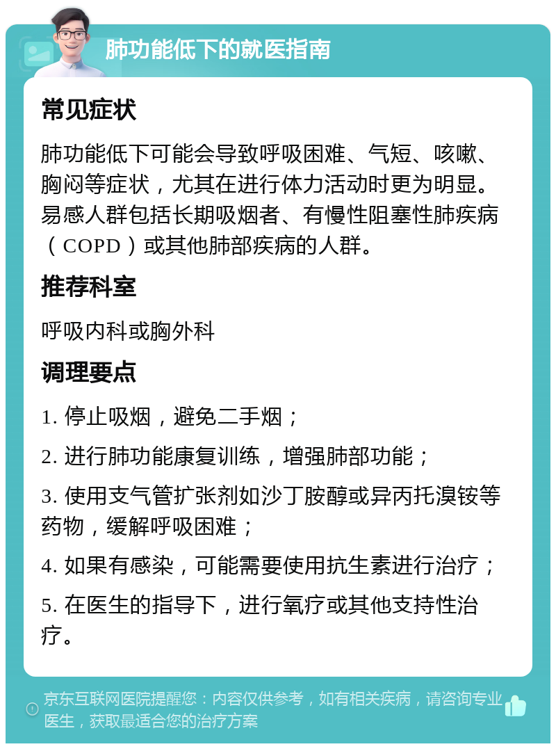 肺功能低下的就医指南 常见症状 肺功能低下可能会导致呼吸困难、气短、咳嗽、胸闷等症状，尤其在进行体力活动时更为明显。易感人群包括长期吸烟者、有慢性阻塞性肺疾病（COPD）或其他肺部疾病的人群。 推荐科室 呼吸内科或胸外科 调理要点 1. 停止吸烟，避免二手烟； 2. 进行肺功能康复训练，增强肺部功能； 3. 使用支气管扩张剂如沙丁胺醇或异丙托溴铵等药物，缓解呼吸困难； 4. 如果有感染，可能需要使用抗生素进行治疗； 5. 在医生的指导下，进行氧疗或其他支持性治疗。