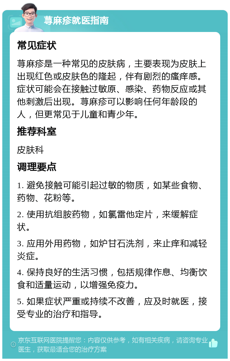 荨麻疹就医指南 常见症状 荨麻疹是一种常见的皮肤病，主要表现为皮肤上出现红色或皮肤色的隆起，伴有剧烈的瘙痒感。症状可能会在接触过敏原、感染、药物反应或其他刺激后出现。荨麻疹可以影响任何年龄段的人，但更常见于儿童和青少年。 推荐科室 皮肤科 调理要点 1. 避免接触可能引起过敏的物质，如某些食物、药物、花粉等。 2. 使用抗组胺药物，如氯雷他定片，来缓解症状。 3. 应用外用药物，如炉甘石洗剂，来止痒和减轻炎症。 4. 保持良好的生活习惯，包括规律作息、均衡饮食和适量运动，以增强免疫力。 5. 如果症状严重或持续不改善，应及时就医，接受专业的治疗和指导。