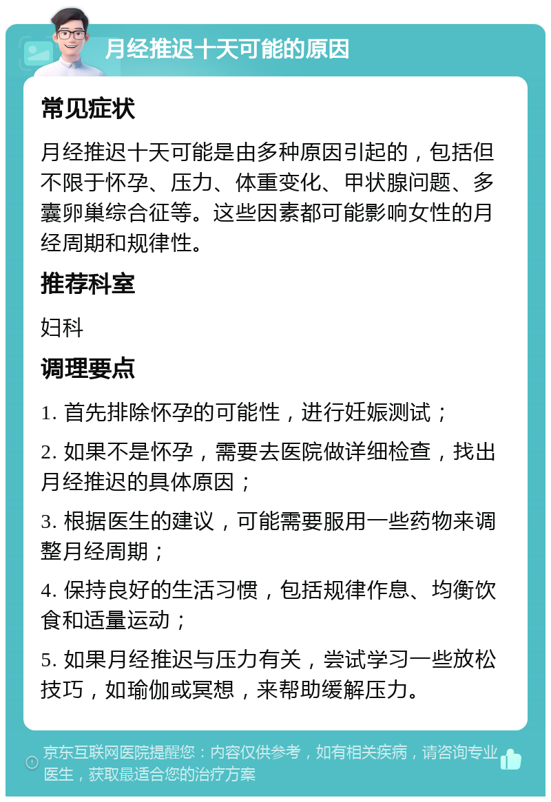 月经推迟十天可能的原因 常见症状 月经推迟十天可能是由多种原因引起的，包括但不限于怀孕、压力、体重变化、甲状腺问题、多囊卵巢综合征等。这些因素都可能影响女性的月经周期和规律性。 推荐科室 妇科 调理要点 1. 首先排除怀孕的可能性，进行妊娠测试； 2. 如果不是怀孕，需要去医院做详细检查，找出月经推迟的具体原因； 3. 根据医生的建议，可能需要服用一些药物来调整月经周期； 4. 保持良好的生活习惯，包括规律作息、均衡饮食和适量运动； 5. 如果月经推迟与压力有关，尝试学习一些放松技巧，如瑜伽或冥想，来帮助缓解压力。