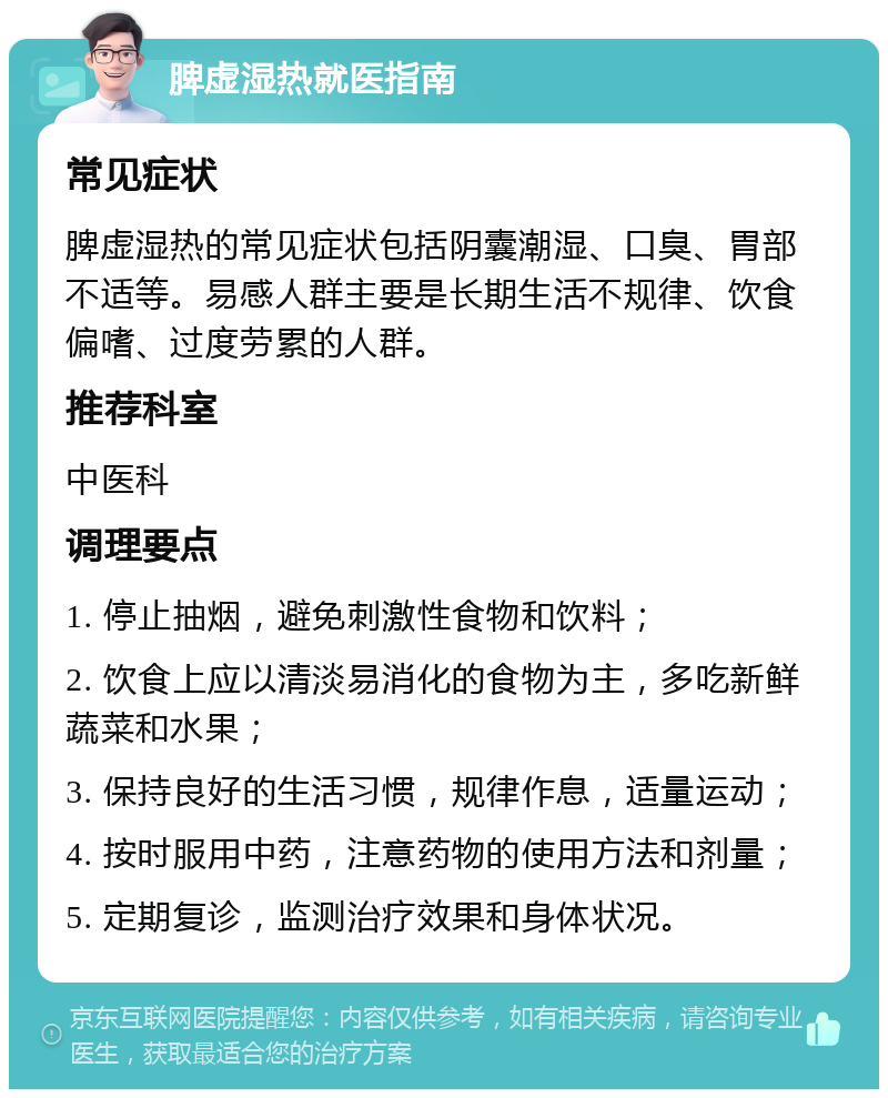 脾虚湿热就医指南 常见症状 脾虚湿热的常见症状包括阴囊潮湿、口臭、胃部不适等。易感人群主要是长期生活不规律、饮食偏嗜、过度劳累的人群。 推荐科室 中医科 调理要点 1. 停止抽烟，避免刺激性食物和饮料； 2. 饮食上应以清淡易消化的食物为主，多吃新鲜蔬菜和水果； 3. 保持良好的生活习惯，规律作息，适量运动； 4. 按时服用中药，注意药物的使用方法和剂量； 5. 定期复诊，监测治疗效果和身体状况。