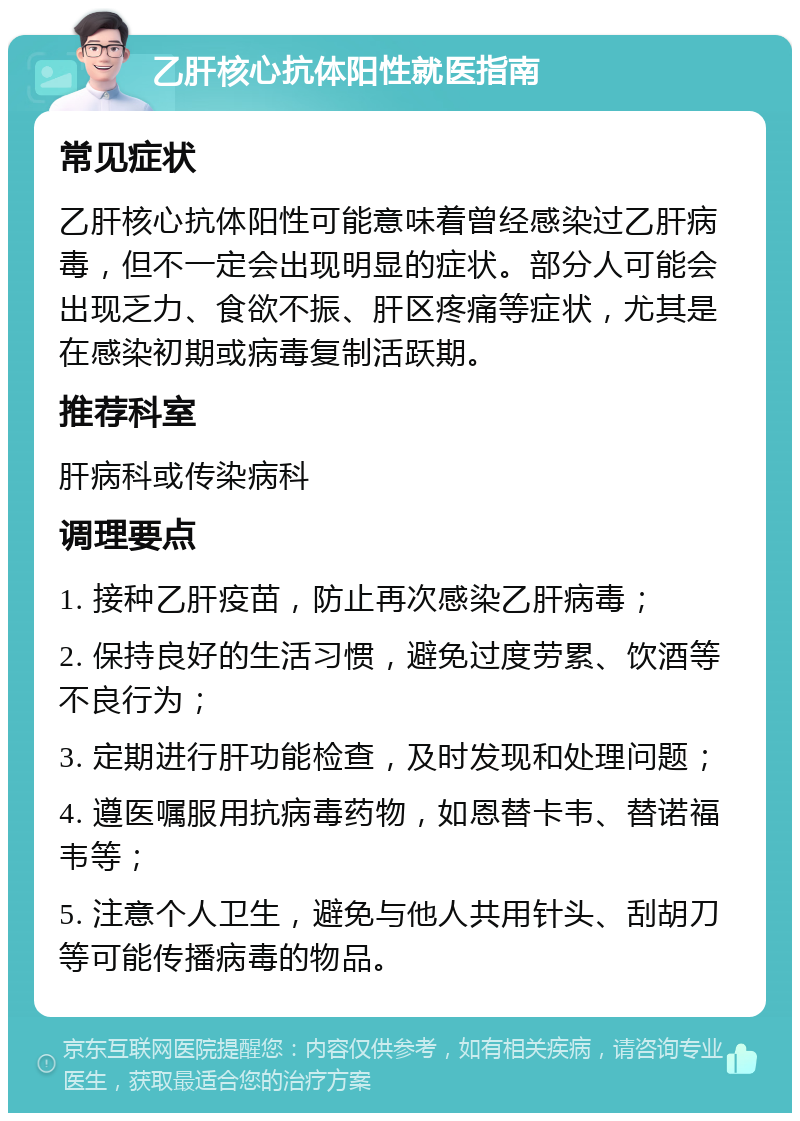 乙肝核心抗体阳性就医指南 常见症状 乙肝核心抗体阳性可能意味着曾经感染过乙肝病毒，但不一定会出现明显的症状。部分人可能会出现乏力、食欲不振、肝区疼痛等症状，尤其是在感染初期或病毒复制活跃期。 推荐科室 肝病科或传染病科 调理要点 1. 接种乙肝疫苗，防止再次感染乙肝病毒； 2. 保持良好的生活习惯，避免过度劳累、饮酒等不良行为； 3. 定期进行肝功能检查，及时发现和处理问题； 4. 遵医嘱服用抗病毒药物，如恩替卡韦、替诺福韦等； 5. 注意个人卫生，避免与他人共用针头、刮胡刀等可能传播病毒的物品。