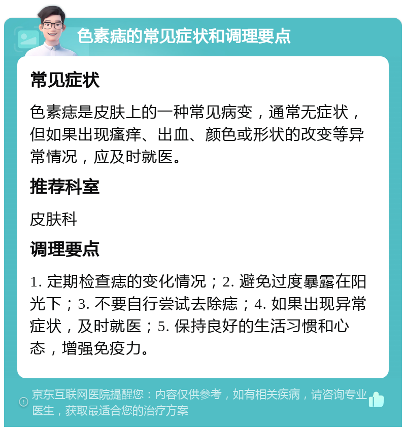 色素痣的常见症状和调理要点 常见症状 色素痣是皮肤上的一种常见病变，通常无症状，但如果出现瘙痒、出血、颜色或形状的改变等异常情况，应及时就医。 推荐科室 皮肤科 调理要点 1. 定期检查痣的变化情况；2. 避免过度暴露在阳光下；3. 不要自行尝试去除痣；4. 如果出现异常症状，及时就医；5. 保持良好的生活习惯和心态，增强免疫力。