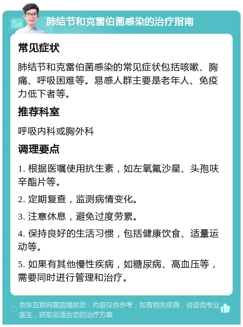 肺结节和克雷伯菌感染的治疗指南 常见症状 肺结节和克雷伯菌感染的常见症状包括咳嗽、胸痛、呼吸困难等。易感人群主要是老年人、免疫力低下者等。 推荐科室 呼吸内科或胸外科 调理要点 1. 根据医嘱使用抗生素，如左氧氟沙星、头孢呋辛酯片等。 2. 定期复查，监测病情变化。 3. 注意休息，避免过度劳累。 4. 保持良好的生活习惯，包括健康饮食、适量运动等。 5. 如果有其他慢性疾病，如糖尿病、高血压等，需要同时进行管理和治疗。