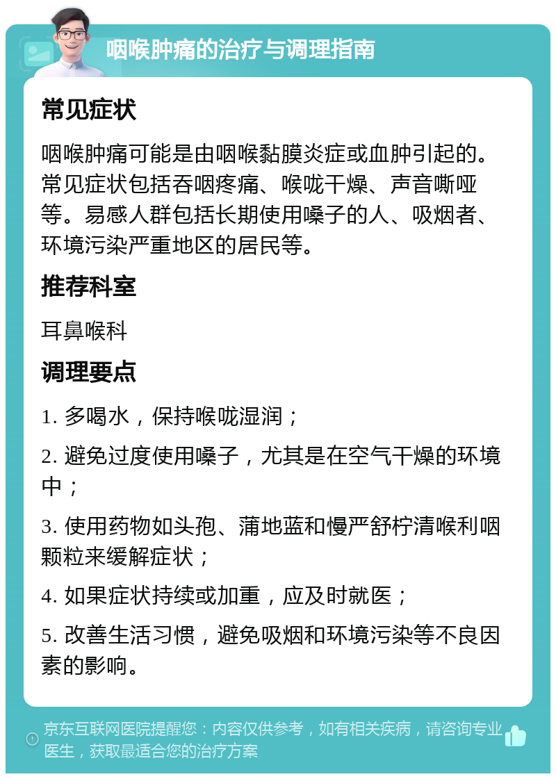 咽喉肿痛的治疗与调理指南 常见症状 咽喉肿痛可能是由咽喉黏膜炎症或血肿引起的。常见症状包括吞咽疼痛、喉咙干燥、声音嘶哑等。易感人群包括长期使用嗓子的人、吸烟者、环境污染严重地区的居民等。 推荐科室 耳鼻喉科 调理要点 1. 多喝水，保持喉咙湿润； 2. 避免过度使用嗓子，尤其是在空气干燥的环境中； 3. 使用药物如头孢、蒲地蓝和慢严舒柠清喉利咽颗粒来缓解症状； 4. 如果症状持续或加重，应及时就医； 5. 改善生活习惯，避免吸烟和环境污染等不良因素的影响。