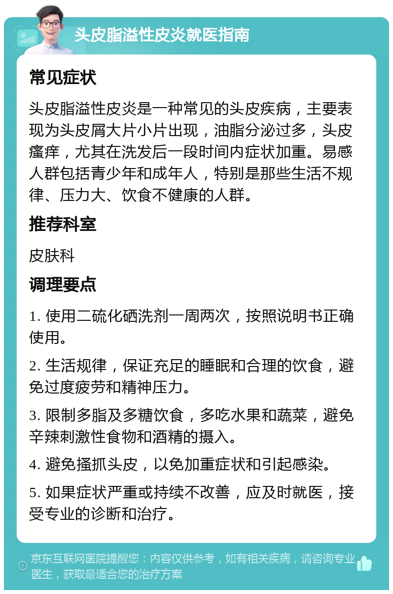 头皮脂溢性皮炎就医指南 常见症状 头皮脂溢性皮炎是一种常见的头皮疾病，主要表现为头皮屑大片小片出现，油脂分泌过多，头皮瘙痒，尤其在洗发后一段时间内症状加重。易感人群包括青少年和成年人，特别是那些生活不规律、压力大、饮食不健康的人群。 推荐科室 皮肤科 调理要点 1. 使用二硫化硒洗剂一周两次，按照说明书正确使用。 2. 生活规律，保证充足的睡眠和合理的饮食，避免过度疲劳和精神压力。 3. 限制多脂及多糖饮食，多吃水果和蔬菜，避免辛辣刺激性食物和酒精的摄入。 4. 避免搔抓头皮，以免加重症状和引起感染。 5. 如果症状严重或持续不改善，应及时就医，接受专业的诊断和治疗。