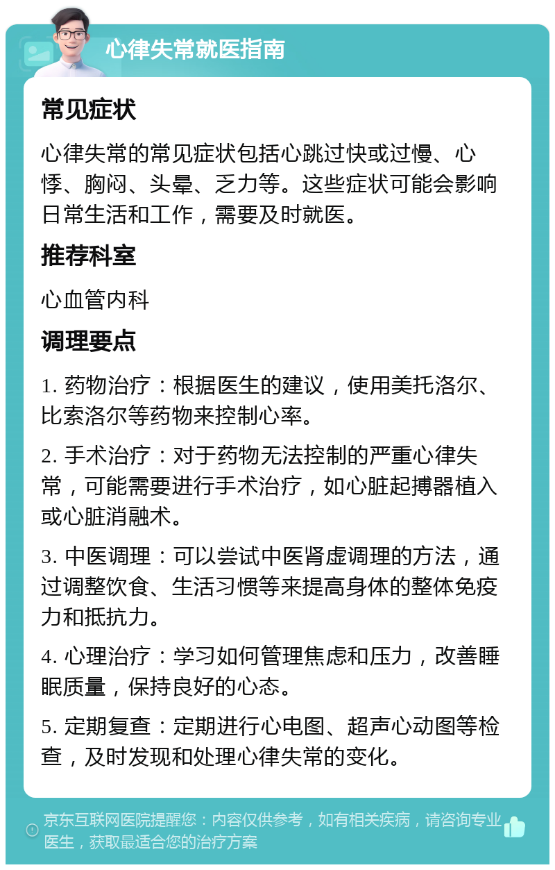 心律失常就医指南 常见症状 心律失常的常见症状包括心跳过快或过慢、心悸、胸闷、头晕、乏力等。这些症状可能会影响日常生活和工作，需要及时就医。 推荐科室 心血管内科 调理要点 1. 药物治疗：根据医生的建议，使用美托洛尔、比索洛尔等药物来控制心率。 2. 手术治疗：对于药物无法控制的严重心律失常，可能需要进行手术治疗，如心脏起搏器植入或心脏消融术。 3. 中医调理：可以尝试中医肾虚调理的方法，通过调整饮食、生活习惯等来提高身体的整体免疫力和抵抗力。 4. 心理治疗：学习如何管理焦虑和压力，改善睡眠质量，保持良好的心态。 5. 定期复查：定期进行心电图、超声心动图等检查，及时发现和处理心律失常的变化。