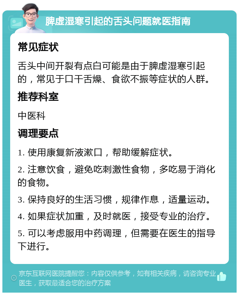 脾虚湿寒引起的舌头问题就医指南 常见症状 舌头中间开裂有点白可能是由于脾虚湿寒引起的，常见于口干舌燥、食欲不振等症状的人群。 推荐科室 中医科 调理要点 1. 使用康复新液漱口，帮助缓解症状。 2. 注意饮食，避免吃刺激性食物，多吃易于消化的食物。 3. 保持良好的生活习惯，规律作息，适量运动。 4. 如果症状加重，及时就医，接受专业的治疗。 5. 可以考虑服用中药调理，但需要在医生的指导下进行。