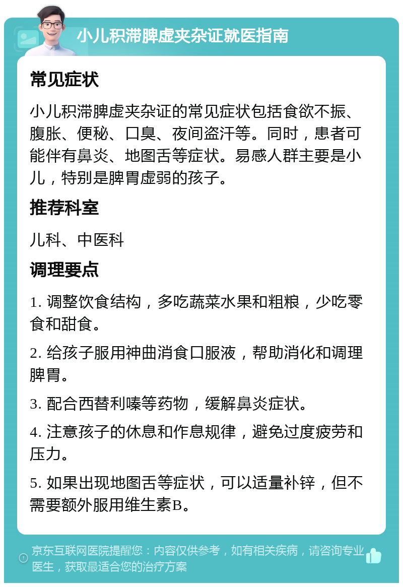 小儿积滞脾虚夹杂证就医指南 常见症状 小儿积滞脾虚夹杂证的常见症状包括食欲不振、腹胀、便秘、口臭、夜间盗汗等。同时，患者可能伴有鼻炎、地图舌等症状。易感人群主要是小儿，特别是脾胃虚弱的孩子。 推荐科室 儿科、中医科 调理要点 1. 调整饮食结构，多吃蔬菜水果和粗粮，少吃零食和甜食。 2. 给孩子服用神曲消食口服液，帮助消化和调理脾胃。 3. 配合西替利嗪等药物，缓解鼻炎症状。 4. 注意孩子的休息和作息规律，避免过度疲劳和压力。 5. 如果出现地图舌等症状，可以适量补锌，但不需要额外服用维生素B。