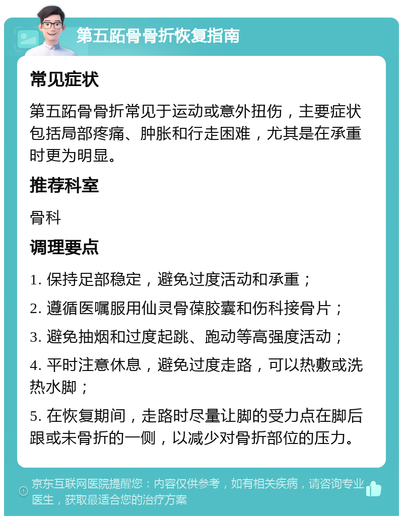 第五跖骨骨折恢复指南 常见症状 第五跖骨骨折常见于运动或意外扭伤，主要症状包括局部疼痛、肿胀和行走困难，尤其是在承重时更为明显。 推荐科室 骨科 调理要点 1. 保持足部稳定，避免过度活动和承重； 2. 遵循医嘱服用仙灵骨葆胶囊和伤科接骨片； 3. 避免抽烟和过度起跳、跑动等高强度活动； 4. 平时注意休息，避免过度走路，可以热敷或洗热水脚； 5. 在恢复期间，走路时尽量让脚的受力点在脚后跟或未骨折的一侧，以减少对骨折部位的压力。