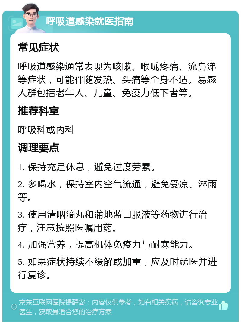 呼吸道感染就医指南 常见症状 呼吸道感染通常表现为咳嗽、喉咙疼痛、流鼻涕等症状，可能伴随发热、头痛等全身不适。易感人群包括老年人、儿童、免疫力低下者等。 推荐科室 呼吸科或内科 调理要点 1. 保持充足休息，避免过度劳累。 2. 多喝水，保持室内空气流通，避免受凉、淋雨等。 3. 使用清咽滴丸和蒲地蓝口服液等药物进行治疗，注意按照医嘱用药。 4. 加强营养，提高机体免疫力与耐寒能力。 5. 如果症状持续不缓解或加重，应及时就医并进行复诊。