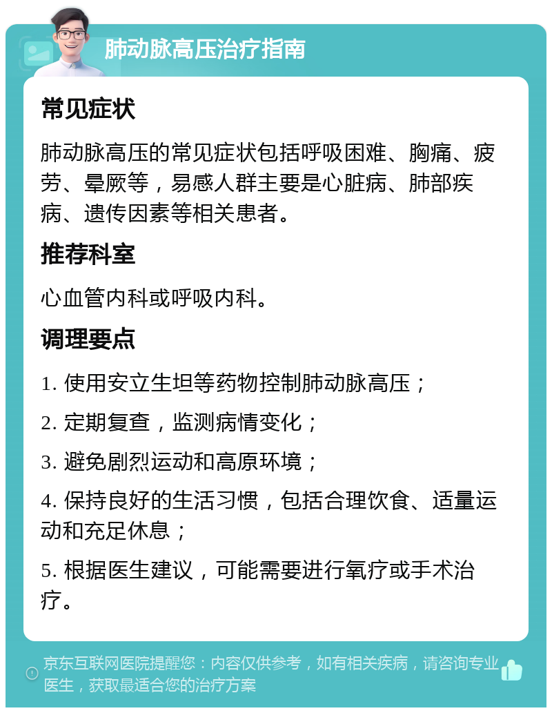 肺动脉高压治疗指南 常见症状 肺动脉高压的常见症状包括呼吸困难、胸痛、疲劳、晕厥等，易感人群主要是心脏病、肺部疾病、遗传因素等相关患者。 推荐科室 心血管内科或呼吸内科。 调理要点 1. 使用安立生坦等药物控制肺动脉高压； 2. 定期复查，监测病情变化； 3. 避免剧烈运动和高原环境； 4. 保持良好的生活习惯，包括合理饮食、适量运动和充足休息； 5. 根据医生建议，可能需要进行氧疗或手术治疗。