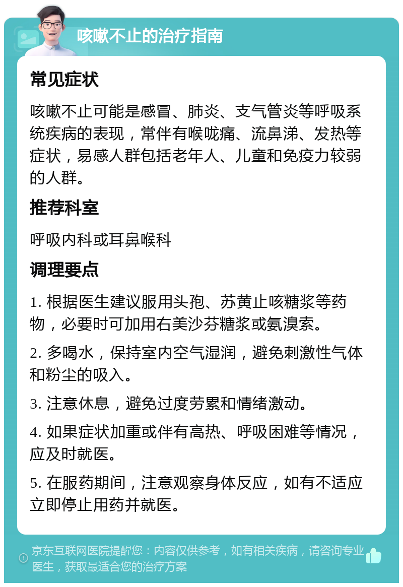 咳嗽不止的治疗指南 常见症状 咳嗽不止可能是感冒、肺炎、支气管炎等呼吸系统疾病的表现，常伴有喉咙痛、流鼻涕、发热等症状，易感人群包括老年人、儿童和免疫力较弱的人群。 推荐科室 呼吸内科或耳鼻喉科 调理要点 1. 根据医生建议服用头孢、苏黄止咳糖浆等药物，必要时可加用右美沙芬糖浆或氨溴索。 2. 多喝水，保持室内空气湿润，避免刺激性气体和粉尘的吸入。 3. 注意休息，避免过度劳累和情绪激动。 4. 如果症状加重或伴有高热、呼吸困难等情况，应及时就医。 5. 在服药期间，注意观察身体反应，如有不适应立即停止用药并就医。