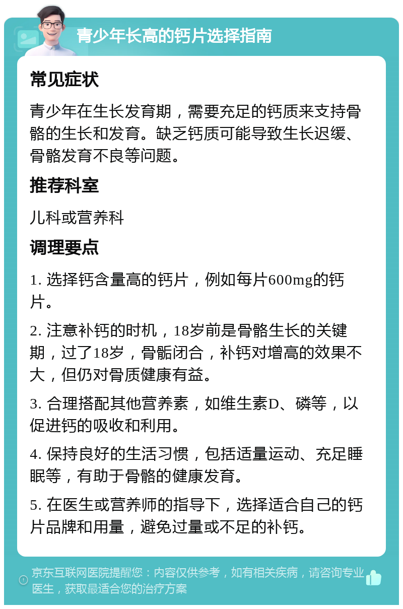 青少年长高的钙片选择指南 常见症状 青少年在生长发育期，需要充足的钙质来支持骨骼的生长和发育。缺乏钙质可能导致生长迟缓、骨骼发育不良等问题。 推荐科室 儿科或营养科 调理要点 1. 选择钙含量高的钙片，例如每片600mg的钙片。 2. 注意补钙的时机，18岁前是骨骼生长的关键期，过了18岁，骨骺闭合，补钙对增高的效果不大，但仍对骨质健康有益。 3. 合理搭配其他营养素，如维生素D、磷等，以促进钙的吸收和利用。 4. 保持良好的生活习惯，包括适量运动、充足睡眠等，有助于骨骼的健康发育。 5. 在医生或营养师的指导下，选择适合自己的钙片品牌和用量，避免过量或不足的补钙。