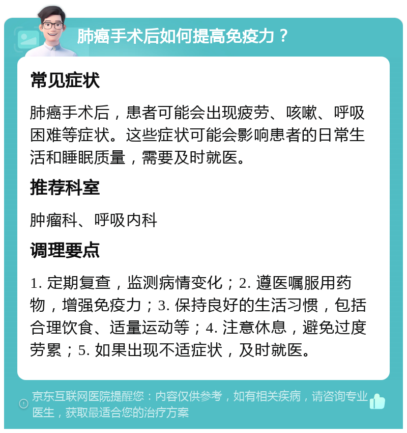 肺癌手术后如何提高免疫力？ 常见症状 肺癌手术后，患者可能会出现疲劳、咳嗽、呼吸困难等症状。这些症状可能会影响患者的日常生活和睡眠质量，需要及时就医。 推荐科室 肿瘤科、呼吸内科 调理要点 1. 定期复查，监测病情变化；2. 遵医嘱服用药物，增强免疫力；3. 保持良好的生活习惯，包括合理饮食、适量运动等；4. 注意休息，避免过度劳累；5. 如果出现不适症状，及时就医。