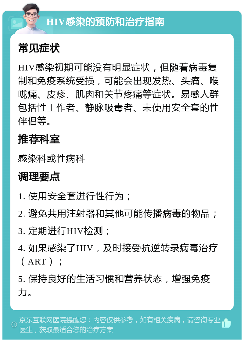 HIV感染的预防和治疗指南 常见症状 HIV感染初期可能没有明显症状，但随着病毒复制和免疫系统受损，可能会出现发热、头痛、喉咙痛、皮疹、肌肉和关节疼痛等症状。易感人群包括性工作者、静脉吸毒者、未使用安全套的性伴侣等。 推荐科室 感染科或性病科 调理要点 1. 使用安全套进行性行为； 2. 避免共用注射器和其他可能传播病毒的物品； 3. 定期进行HIV检测； 4. 如果感染了HIV，及时接受抗逆转录病毒治疗（ART）； 5. 保持良好的生活习惯和营养状态，增强免疫力。