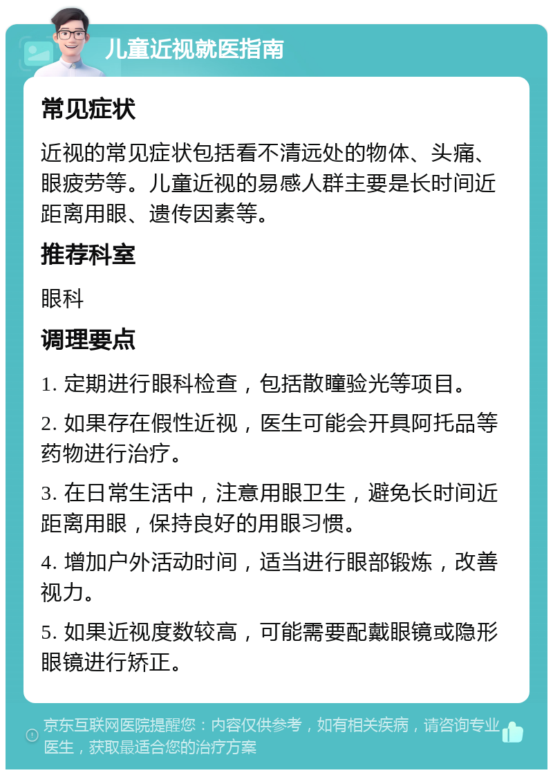 儿童近视就医指南 常见症状 近视的常见症状包括看不清远处的物体、头痛、眼疲劳等。儿童近视的易感人群主要是长时间近距离用眼、遗传因素等。 推荐科室 眼科 调理要点 1. 定期进行眼科检查，包括散瞳验光等项目。 2. 如果存在假性近视，医生可能会开具阿托品等药物进行治疗。 3. 在日常生活中，注意用眼卫生，避免长时间近距离用眼，保持良好的用眼习惯。 4. 增加户外活动时间，适当进行眼部锻炼，改善视力。 5. 如果近视度数较高，可能需要配戴眼镜或隐形眼镜进行矫正。