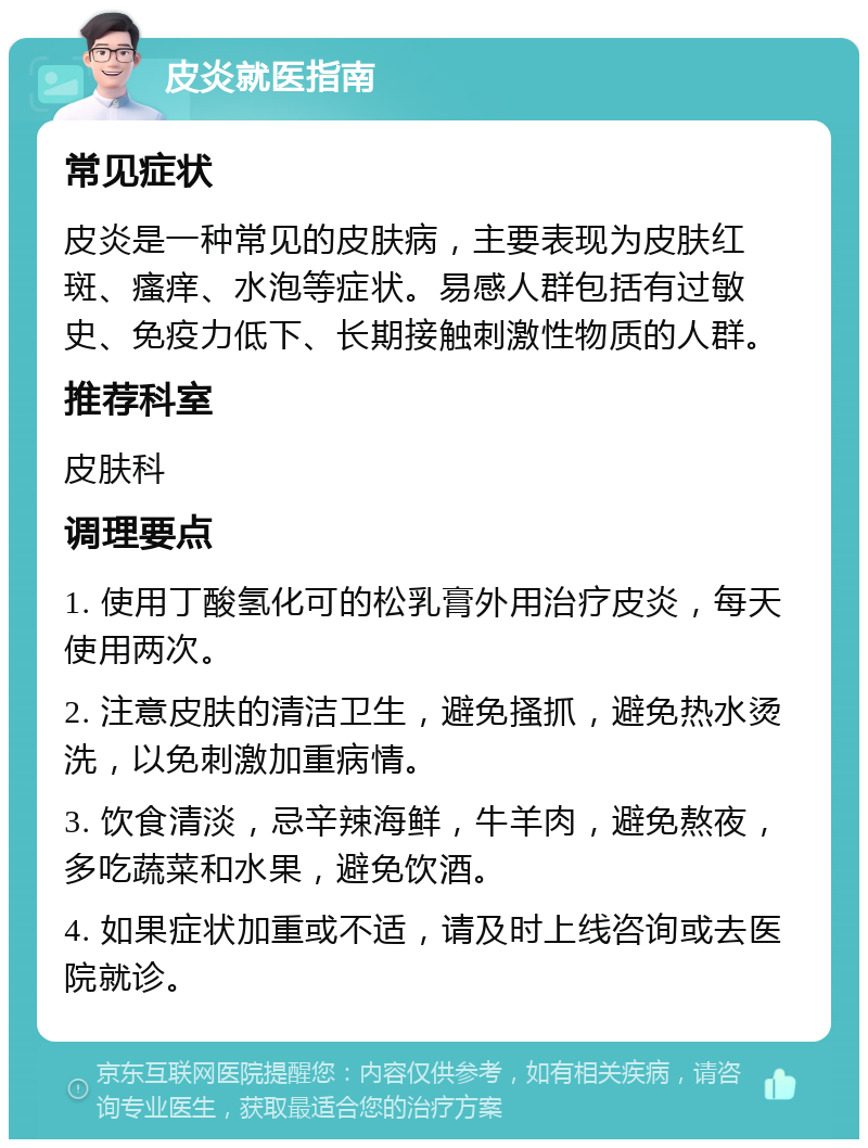 皮炎就医指南 常见症状 皮炎是一种常见的皮肤病，主要表现为皮肤红斑、瘙痒、水泡等症状。易感人群包括有过敏史、免疫力低下、长期接触刺激性物质的人群。 推荐科室 皮肤科 调理要点 1. 使用丁酸氢化可的松乳膏外用治疗皮炎，每天使用两次。 2. 注意皮肤的清洁卫生，避免搔抓，避免热水烫洗，以免刺激加重病情。 3. 饮食清淡，忌辛辣海鲜，牛羊肉，避免熬夜，多吃蔬菜和水果，避免饮酒。 4. 如果症状加重或不适，请及时上线咨询或去医院就诊。