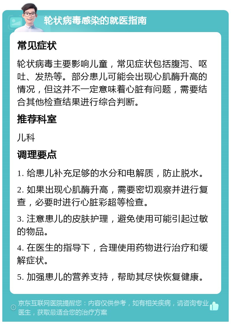 轮状病毒感染的就医指南 常见症状 轮状病毒主要影响儿童，常见症状包括腹泻、呕吐、发热等。部分患儿可能会出现心肌酶升高的情况，但这并不一定意味着心脏有问题，需要结合其他检查结果进行综合判断。 推荐科室 儿科 调理要点 1. 给患儿补充足够的水分和电解质，防止脱水。 2. 如果出现心肌酶升高，需要密切观察并进行复查，必要时进行心脏彩超等检查。 3. 注意患儿的皮肤护理，避免使用可能引起过敏的物品。 4. 在医生的指导下，合理使用药物进行治疗和缓解症状。 5. 加强患儿的营养支持，帮助其尽快恢复健康。