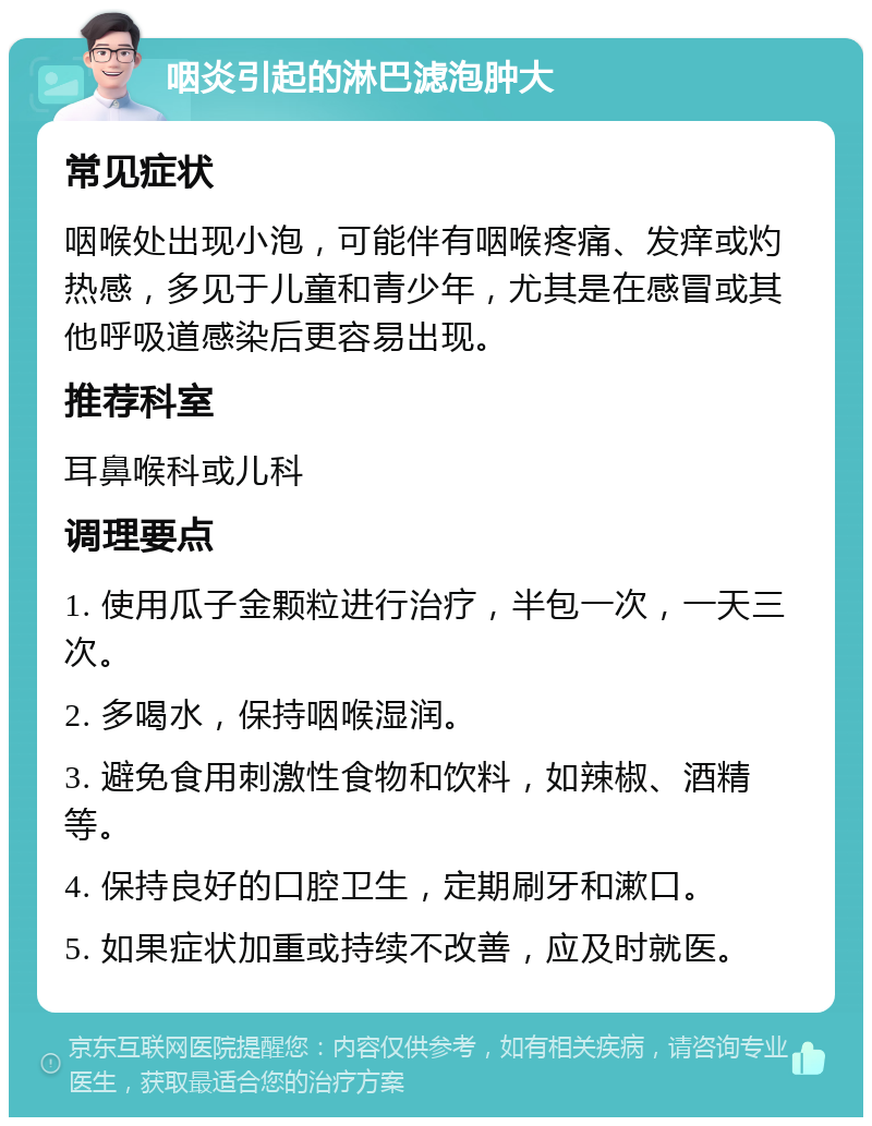 咽炎引起的淋巴滤泡肿大 常见症状 咽喉处出现小泡，可能伴有咽喉疼痛、发痒或灼热感，多见于儿童和青少年，尤其是在感冒或其他呼吸道感染后更容易出现。 推荐科室 耳鼻喉科或儿科 调理要点 1. 使用瓜子金颗粒进行治疗，半包一次，一天三次。 2. 多喝水，保持咽喉湿润。 3. 避免食用刺激性食物和饮料，如辣椒、酒精等。 4. 保持良好的口腔卫生，定期刷牙和漱口。 5. 如果症状加重或持续不改善，应及时就医。