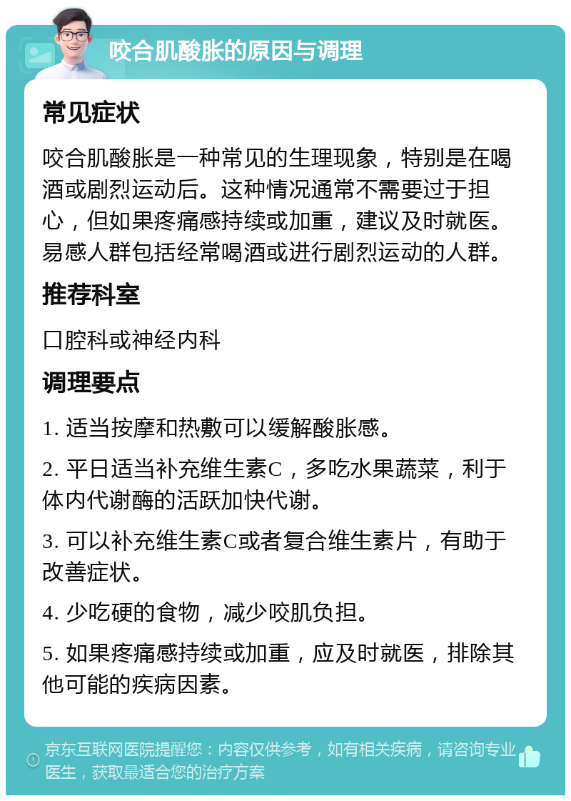 咬合肌酸胀的原因与调理 常见症状 咬合肌酸胀是一种常见的生理现象，特别是在喝酒或剧烈运动后。这种情况通常不需要过于担心，但如果疼痛感持续或加重，建议及时就医。易感人群包括经常喝酒或进行剧烈运动的人群。 推荐科室 口腔科或神经内科 调理要点 1. 适当按摩和热敷可以缓解酸胀感。 2. 平日适当补充维生素C，多吃水果蔬菜，利于体内代谢酶的活跃加快代谢。 3. 可以补充维生素C或者复合维生素片，有助于改善症状。 4. 少吃硬的食物，减少咬肌负担。 5. 如果疼痛感持续或加重，应及时就医，排除其他可能的疾病因素。