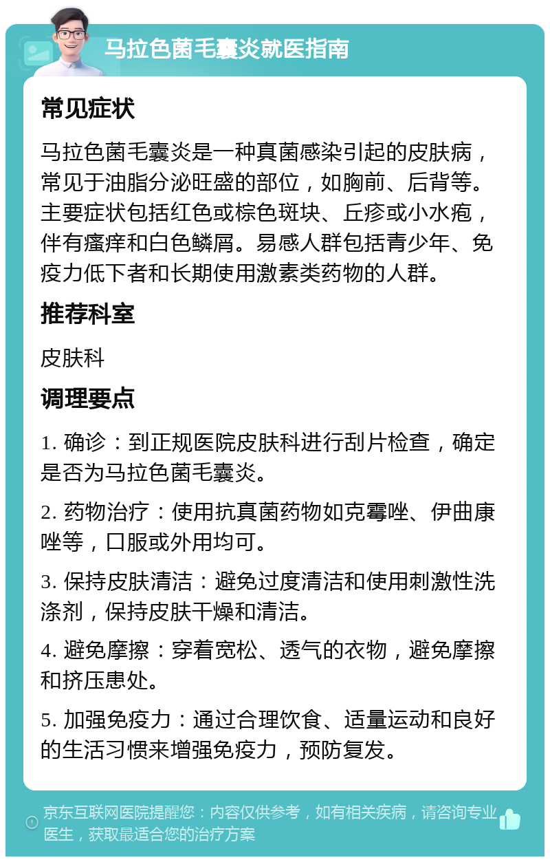 马拉色菌毛囊炎就医指南 常见症状 马拉色菌毛囊炎是一种真菌感染引起的皮肤病，常见于油脂分泌旺盛的部位，如胸前、后背等。主要症状包括红色或棕色斑块、丘疹或小水疱，伴有瘙痒和白色鳞屑。易感人群包括青少年、免疫力低下者和长期使用激素类药物的人群。 推荐科室 皮肤科 调理要点 1. 确诊：到正规医院皮肤科进行刮片检查，确定是否为马拉色菌毛囊炎。 2. 药物治疗：使用抗真菌药物如克霉唑、伊曲康唑等，口服或外用均可。 3. 保持皮肤清洁：避免过度清洁和使用刺激性洗涤剂，保持皮肤干燥和清洁。 4. 避免摩擦：穿着宽松、透气的衣物，避免摩擦和挤压患处。 5. 加强免疫力：通过合理饮食、适量运动和良好的生活习惯来增强免疫力，预防复发。