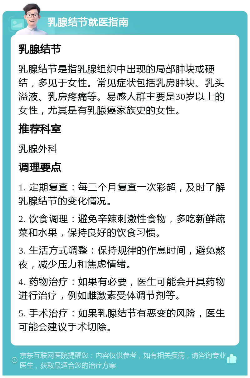 乳腺结节就医指南 乳腺结节 乳腺结节是指乳腺组织中出现的局部肿块或硬结，多见于女性。常见症状包括乳房肿块、乳头溢液、乳房疼痛等。易感人群主要是30岁以上的女性，尤其是有乳腺癌家族史的女性。 推荐科室 乳腺外科 调理要点 1. 定期复查：每三个月复查一次彩超，及时了解乳腺结节的变化情况。 2. 饮食调理：避免辛辣刺激性食物，多吃新鲜蔬菜和水果，保持良好的饮食习惯。 3. 生活方式调整：保持规律的作息时间，避免熬夜，减少压力和焦虑情绪。 4. 药物治疗：如果有必要，医生可能会开具药物进行治疗，例如雌激素受体调节剂等。 5. 手术治疗：如果乳腺结节有恶变的风险，医生可能会建议手术切除。