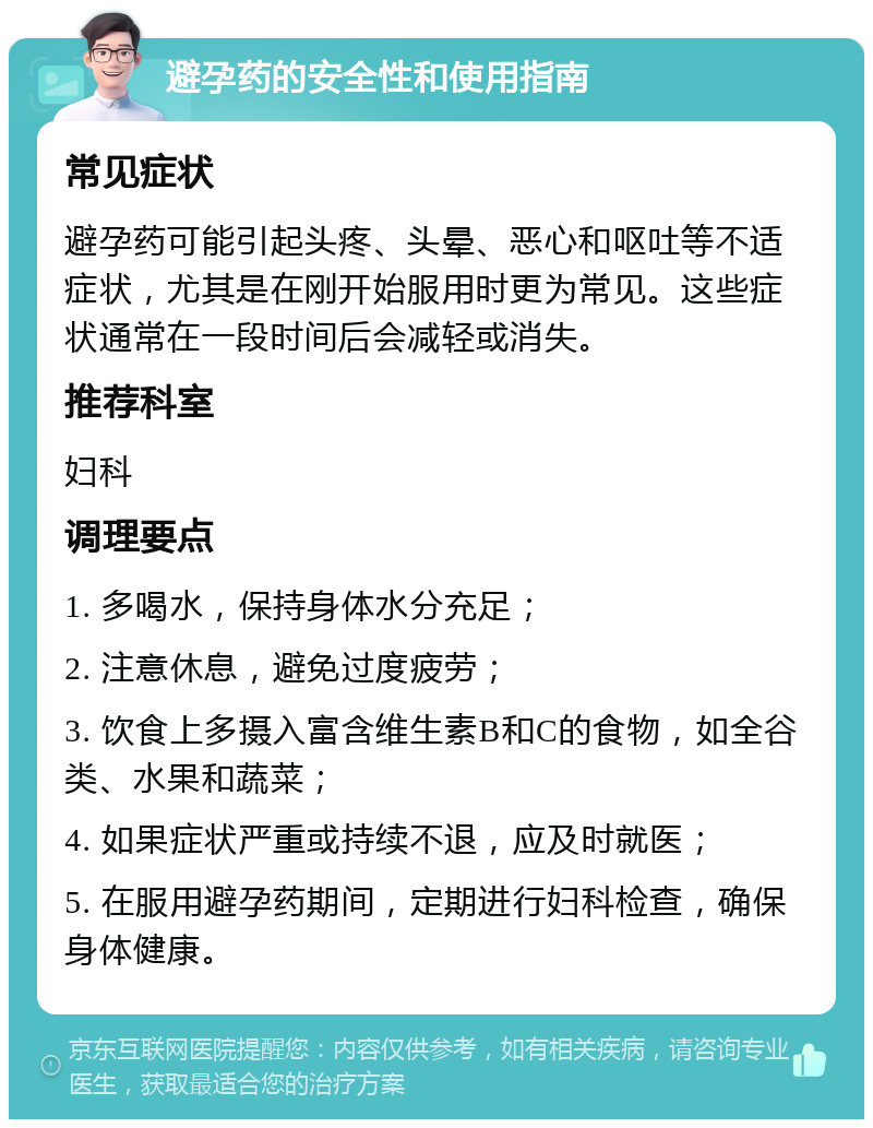 避孕药的安全性和使用指南 常见症状 避孕药可能引起头疼、头晕、恶心和呕吐等不适症状，尤其是在刚开始服用时更为常见。这些症状通常在一段时间后会减轻或消失。 推荐科室 妇科 调理要点 1. 多喝水，保持身体水分充足； 2. 注意休息，避免过度疲劳； 3. 饮食上多摄入富含维生素B和C的食物，如全谷类、水果和蔬菜； 4. 如果症状严重或持续不退，应及时就医； 5. 在服用避孕药期间，定期进行妇科检查，确保身体健康。