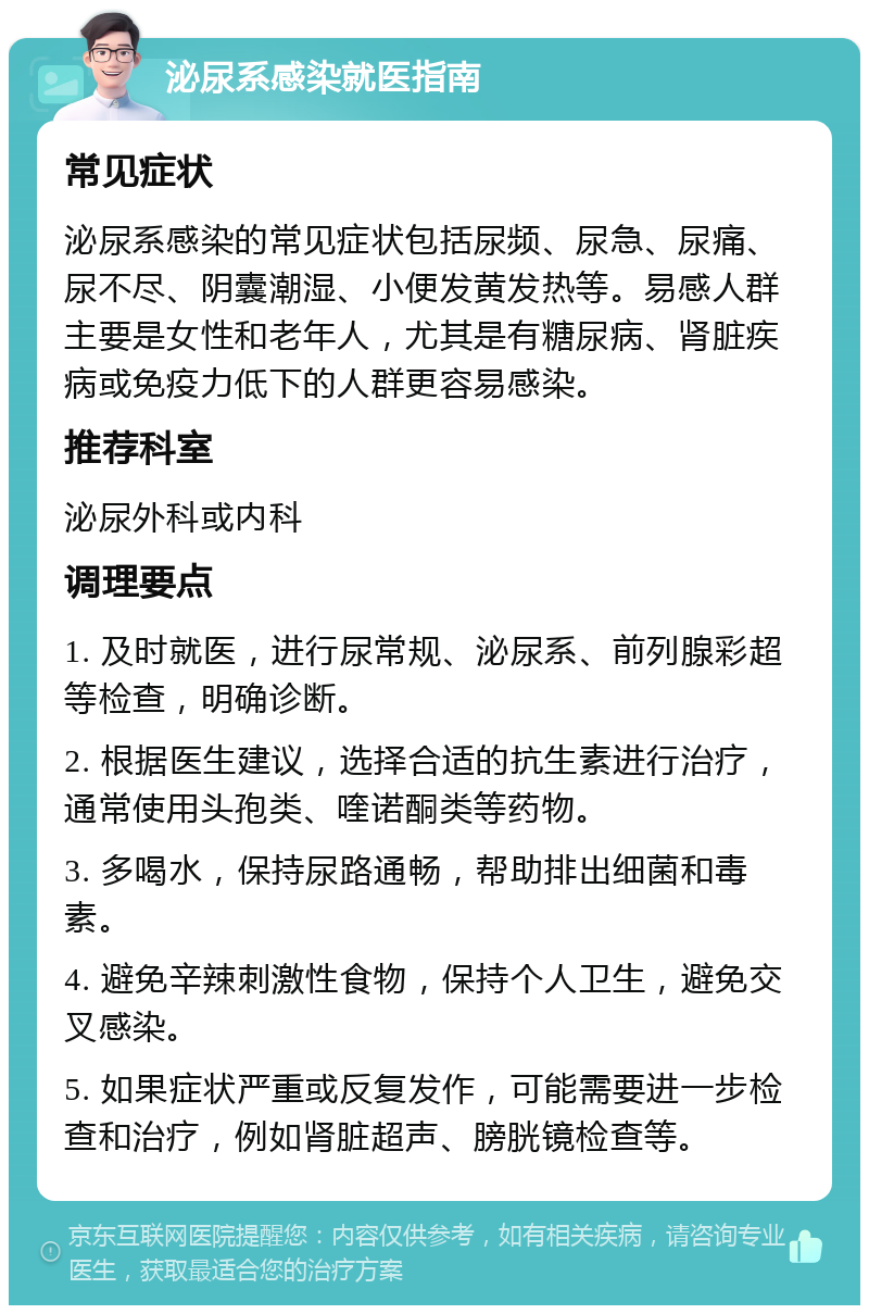 泌尿系感染就医指南 常见症状 泌尿系感染的常见症状包括尿频、尿急、尿痛、尿不尽、阴囊潮湿、小便发黄发热等。易感人群主要是女性和老年人，尤其是有糖尿病、肾脏疾病或免疫力低下的人群更容易感染。 推荐科室 泌尿外科或内科 调理要点 1. 及时就医，进行尿常规、泌尿系、前列腺彩超等检查，明确诊断。 2. 根据医生建议，选择合适的抗生素进行治疗，通常使用头孢类、喹诺酮类等药物。 3. 多喝水，保持尿路通畅，帮助排出细菌和毒素。 4. 避免辛辣刺激性食物，保持个人卫生，避免交叉感染。 5. 如果症状严重或反复发作，可能需要进一步检查和治疗，例如肾脏超声、膀胱镜检查等。