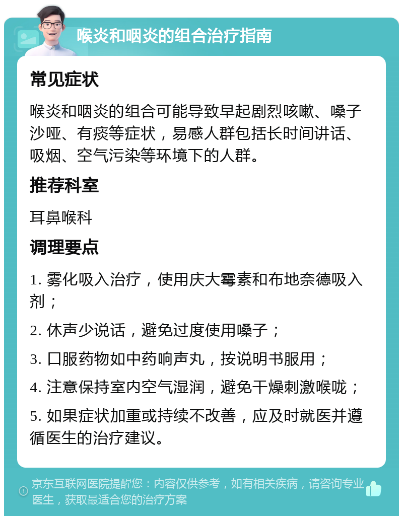 喉炎和咽炎的组合治疗指南 常见症状 喉炎和咽炎的组合可能导致早起剧烈咳嗽、嗓子沙哑、有痰等症状，易感人群包括长时间讲话、吸烟、空气污染等环境下的人群。 推荐科室 耳鼻喉科 调理要点 1. 雾化吸入治疗，使用庆大霉素和布地奈德吸入剂； 2. 休声少说话，避免过度使用嗓子； 3. 口服药物如中药响声丸，按说明书服用； 4. 注意保持室内空气湿润，避免干燥刺激喉咙； 5. 如果症状加重或持续不改善，应及时就医并遵循医生的治疗建议。