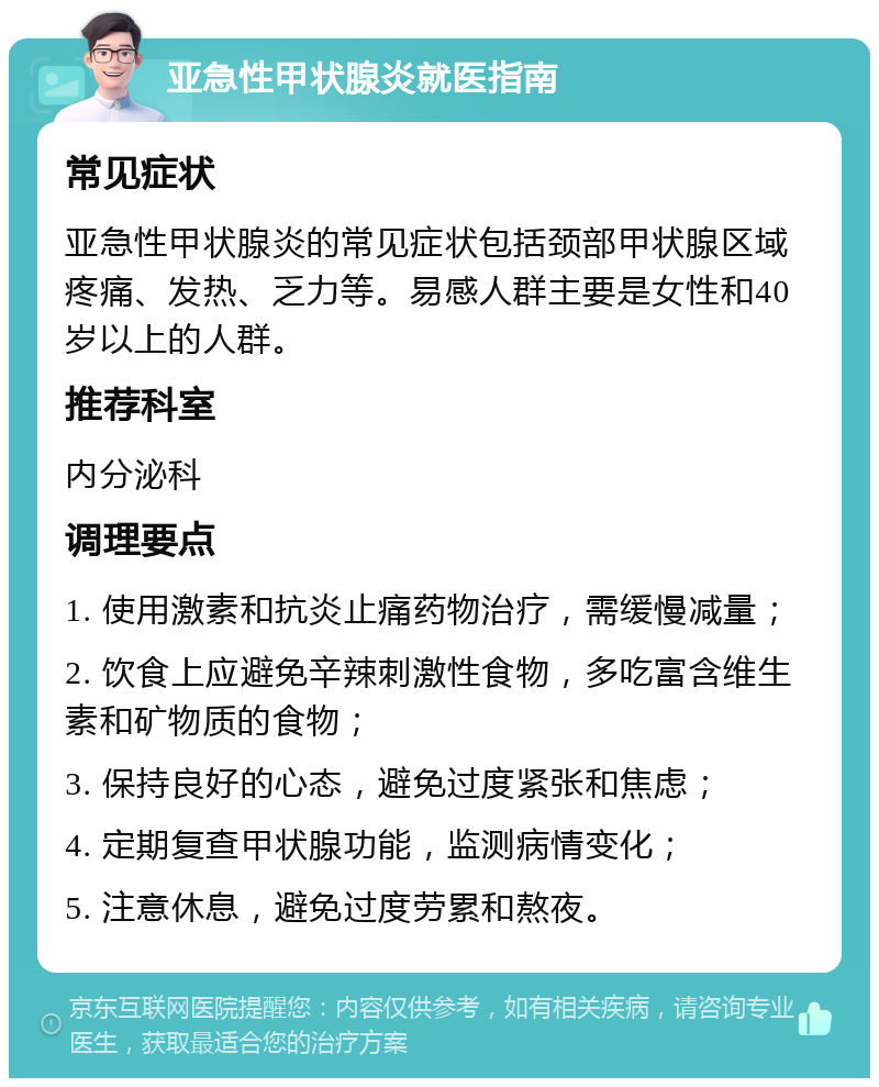 亚急性甲状腺炎就医指南 常见症状 亚急性甲状腺炎的常见症状包括颈部甲状腺区域疼痛、发热、乏力等。易感人群主要是女性和40岁以上的人群。 推荐科室 内分泌科 调理要点 1. 使用激素和抗炎止痛药物治疗，需缓慢减量； 2. 饮食上应避免辛辣刺激性食物，多吃富含维生素和矿物质的食物； 3. 保持良好的心态，避免过度紧张和焦虑； 4. 定期复查甲状腺功能，监测病情变化； 5. 注意休息，避免过度劳累和熬夜。