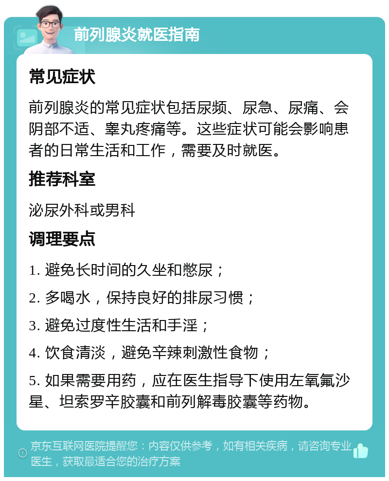 前列腺炎就医指南 常见症状 前列腺炎的常见症状包括尿频、尿急、尿痛、会阴部不适、睾丸疼痛等。这些症状可能会影响患者的日常生活和工作，需要及时就医。 推荐科室 泌尿外科或男科 调理要点 1. 避免长时间的久坐和憋尿； 2. 多喝水，保持良好的排尿习惯； 3. 避免过度性生活和手淫； 4. 饮食清淡，避免辛辣刺激性食物； 5. 如果需要用药，应在医生指导下使用左氧氟沙星、坦索罗辛胶囊和前列解毒胶囊等药物。