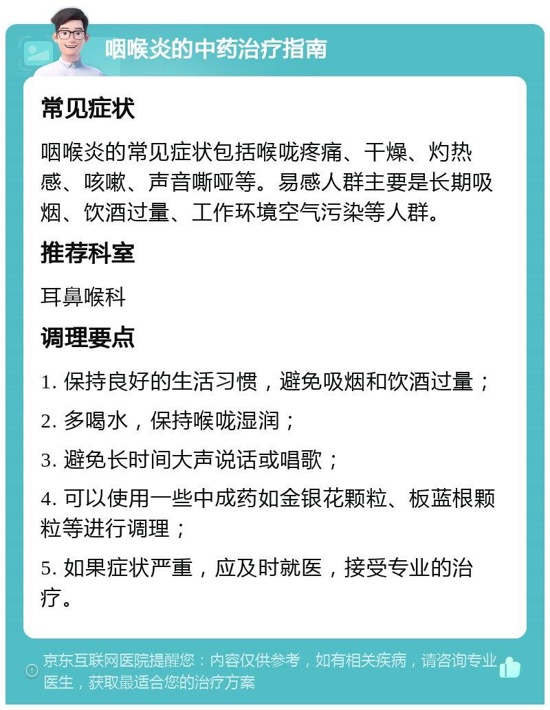 咽喉炎的中药治疗指南 常见症状 咽喉炎的常见症状包括喉咙疼痛、干燥、灼热感、咳嗽、声音嘶哑等。易感人群主要是长期吸烟、饮酒过量、工作环境空气污染等人群。 推荐科室 耳鼻喉科 调理要点 1. 保持良好的生活习惯，避免吸烟和饮酒过量； 2. 多喝水，保持喉咙湿润； 3. 避免长时间大声说话或唱歌； 4. 可以使用一些中成药如金银花颗粒、板蓝根颗粒等进行调理； 5. 如果症状严重，应及时就医，接受专业的治疗。