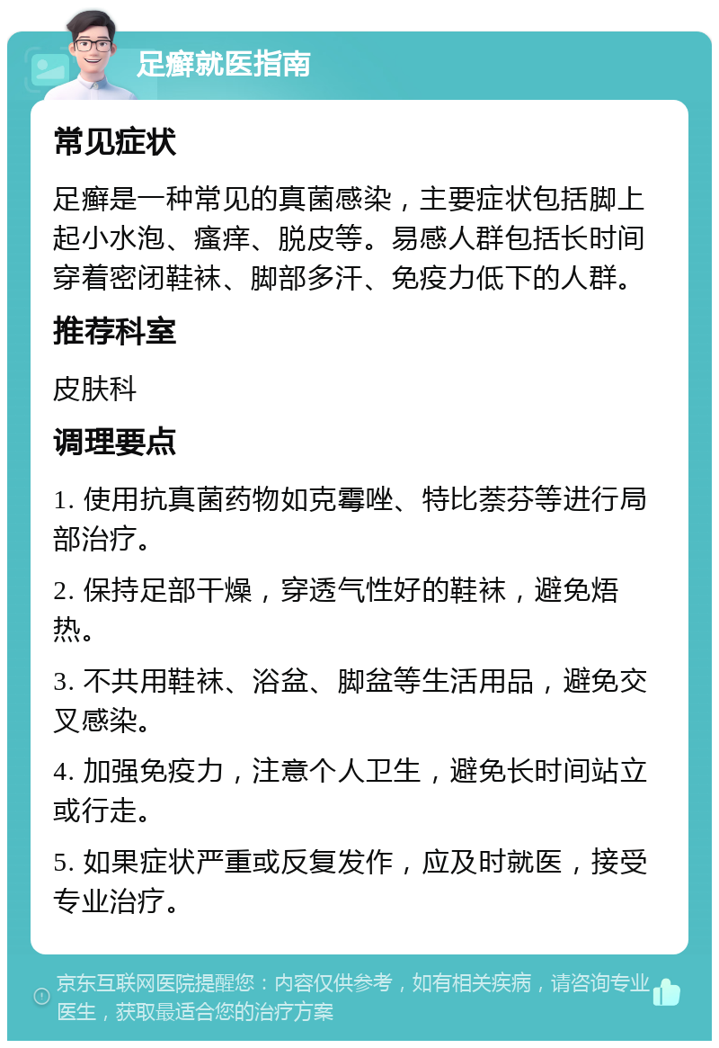 足癣就医指南 常见症状 足癣是一种常见的真菌感染，主要症状包括脚上起小水泡、瘙痒、脱皮等。易感人群包括长时间穿着密闭鞋袜、脚部多汗、免疫力低下的人群。 推荐科室 皮肤科 调理要点 1. 使用抗真菌药物如克霉唑、特比萘芬等进行局部治疗。 2. 保持足部干燥，穿透气性好的鞋袜，避免焐热。 3. 不共用鞋袜、浴盆、脚盆等生活用品，避免交叉感染。 4. 加强免疫力，注意个人卫生，避免长时间站立或行走。 5. 如果症状严重或反复发作，应及时就医，接受专业治疗。