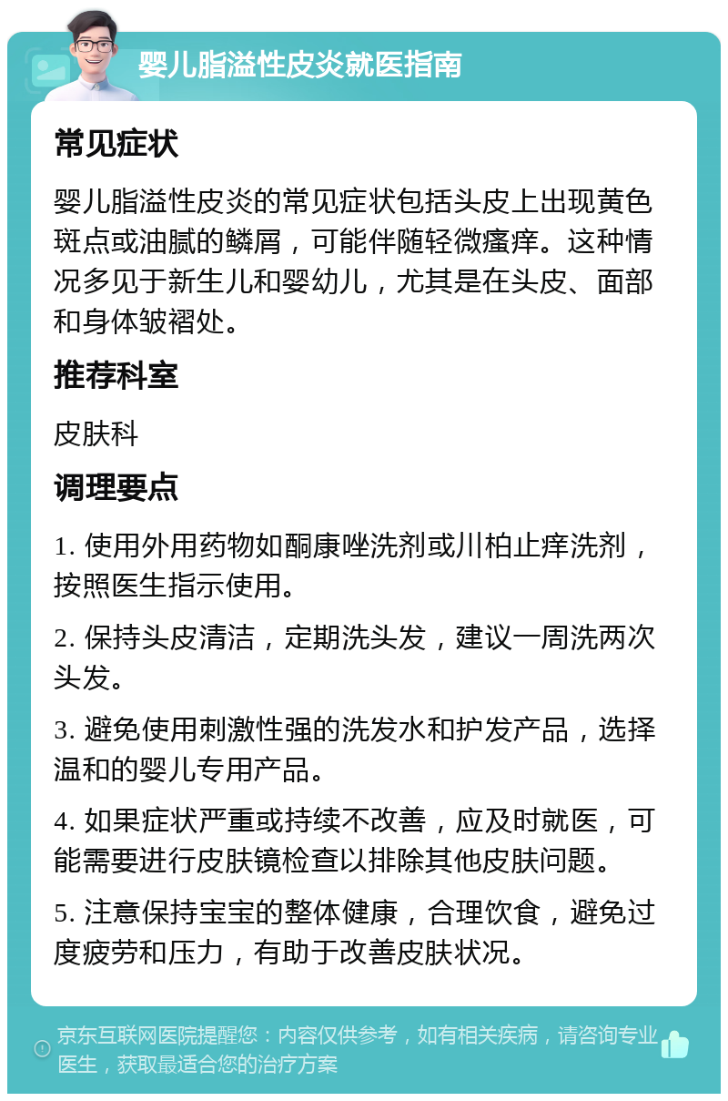 婴儿脂溢性皮炎就医指南 常见症状 婴儿脂溢性皮炎的常见症状包括头皮上出现黄色斑点或油腻的鳞屑，可能伴随轻微瘙痒。这种情况多见于新生儿和婴幼儿，尤其是在头皮、面部和身体皱褶处。 推荐科室 皮肤科 调理要点 1. 使用外用药物如酮康唑洗剂或川柏止痒洗剂，按照医生指示使用。 2. 保持头皮清洁，定期洗头发，建议一周洗两次头发。 3. 避免使用刺激性强的洗发水和护发产品，选择温和的婴儿专用产品。 4. 如果症状严重或持续不改善，应及时就医，可能需要进行皮肤镜检查以排除其他皮肤问题。 5. 注意保持宝宝的整体健康，合理饮食，避免过度疲劳和压力，有助于改善皮肤状况。