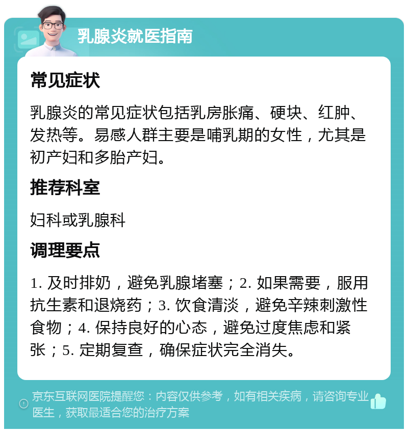 乳腺炎就医指南 常见症状 乳腺炎的常见症状包括乳房胀痛、硬块、红肿、发热等。易感人群主要是哺乳期的女性，尤其是初产妇和多胎产妇。 推荐科室 妇科或乳腺科 调理要点 1. 及时排奶，避免乳腺堵塞；2. 如果需要，服用抗生素和退烧药；3. 饮食清淡，避免辛辣刺激性食物；4. 保持良好的心态，避免过度焦虑和紧张；5. 定期复查，确保症状完全消失。