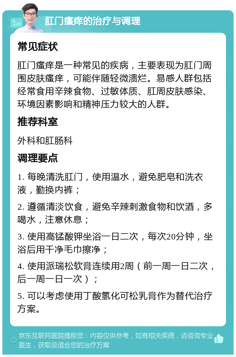 肛门瘙痒的治疗与调理 常见症状 肛门瘙痒是一种常见的疾病，主要表现为肛门周围皮肤瘙痒，可能伴随轻微溃烂。易感人群包括经常食用辛辣食物、过敏体质、肛周皮肤感染、环境因素影响和精神压力较大的人群。 推荐科室 外科和肛肠科 调理要点 1. 每晚清洗肛门，使用温水，避免肥皂和洗衣液，勤换内裤； 2. 遵循清淡饮食，避免辛辣刺激食物和饮酒，多喝水，注意休息； 3. 使用高锰酸钾坐浴一日二次，每次20分钟，坐浴后用干净毛巾擦净； 4. 使用派瑞松软膏连续用2周（前一周一日二次，后一周一日一次）； 5. 可以考虑使用丁酸氢化可松乳膏作为替代治疗方案。