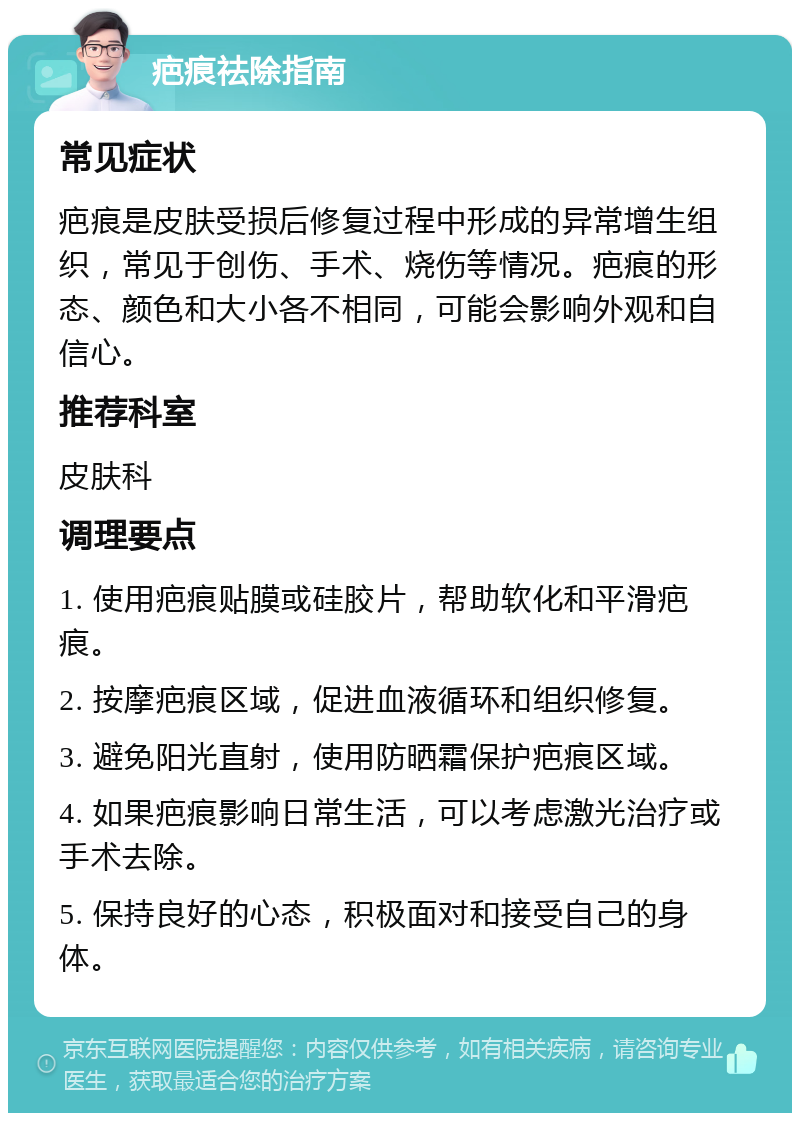 疤痕祛除指南 常见症状 疤痕是皮肤受损后修复过程中形成的异常增生组织，常见于创伤、手术、烧伤等情况。疤痕的形态、颜色和大小各不相同，可能会影响外观和自信心。 推荐科室 皮肤科 调理要点 1. 使用疤痕贴膜或硅胶片，帮助软化和平滑疤痕。 2. 按摩疤痕区域，促进血液循环和组织修复。 3. 避免阳光直射，使用防晒霜保护疤痕区域。 4. 如果疤痕影响日常生活，可以考虑激光治疗或手术去除。 5. 保持良好的心态，积极面对和接受自己的身体。