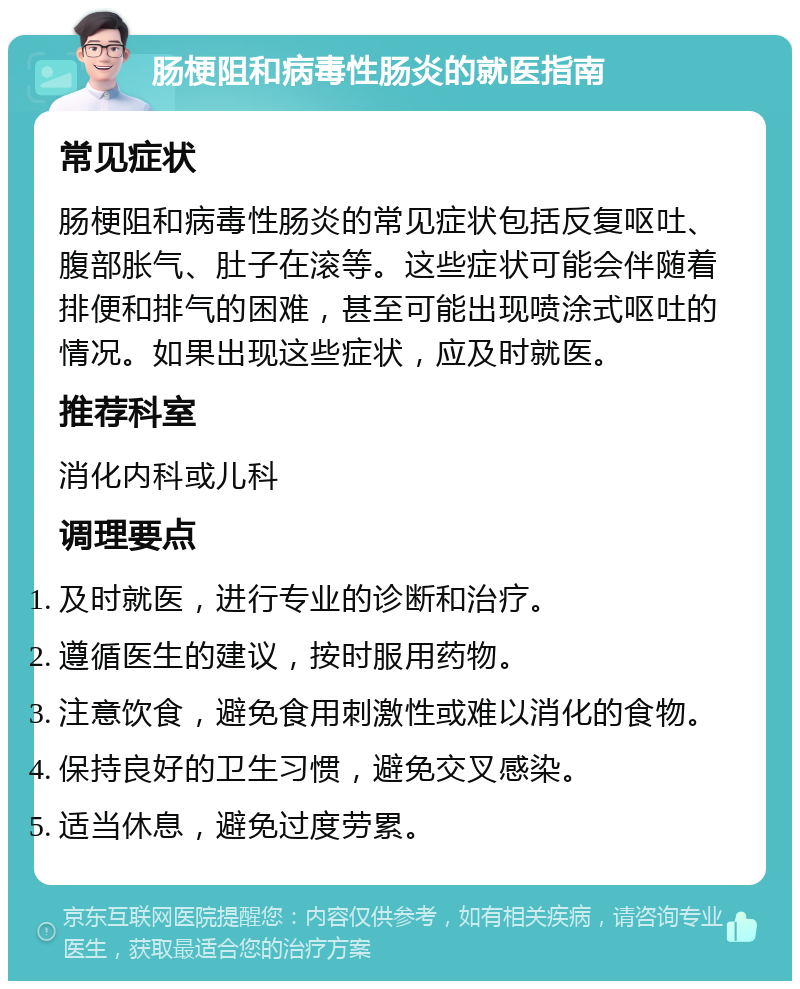 肠梗阻和病毒性肠炎的就医指南 常见症状 肠梗阻和病毒性肠炎的常见症状包括反复呕吐、腹部胀气、肚子在滚等。这些症状可能会伴随着排便和排气的困难，甚至可能出现喷涂式呕吐的情况。如果出现这些症状，应及时就医。 推荐科室 消化内科或儿科 调理要点 及时就医，进行专业的诊断和治疗。 遵循医生的建议，按时服用药物。 注意饮食，避免食用刺激性或难以消化的食物。 保持良好的卫生习惯，避免交叉感染。 适当休息，避免过度劳累。