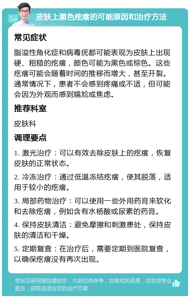 皮肤上黑色疙瘩的可能原因和治疗方法 常见症状 脂溢性角化症和病毒疣都可能表现为皮肤上出现硬、粗糙的疙瘩，颜色可能为黑色或棕色。这些疙瘩可能会随着时间的推移而增大，甚至开裂。通常情况下，患者不会感到疼痛或不适，但可能会因为外观而感到尴尬或焦虑。 推荐科室 皮肤科 调理要点 1. 激光治疗：可以有效去除皮肤上的疙瘩，恢复皮肤的正常状态。 2. 冷冻治疗：通过低温冻结疙瘩，使其脱落，适用于较小的疙瘩。 3. 局部药物治疗：可以使用一些外用药膏来软化和去除疙瘩，例如含有水杨酸或尿素的药膏。 4. 保持皮肤清洁：避免摩擦和刺激患处，保持皮肤的清洁和干燥。 5. 定期复查：在治疗后，需要定期到医院复查，以确保疙瘩没有再次出现。