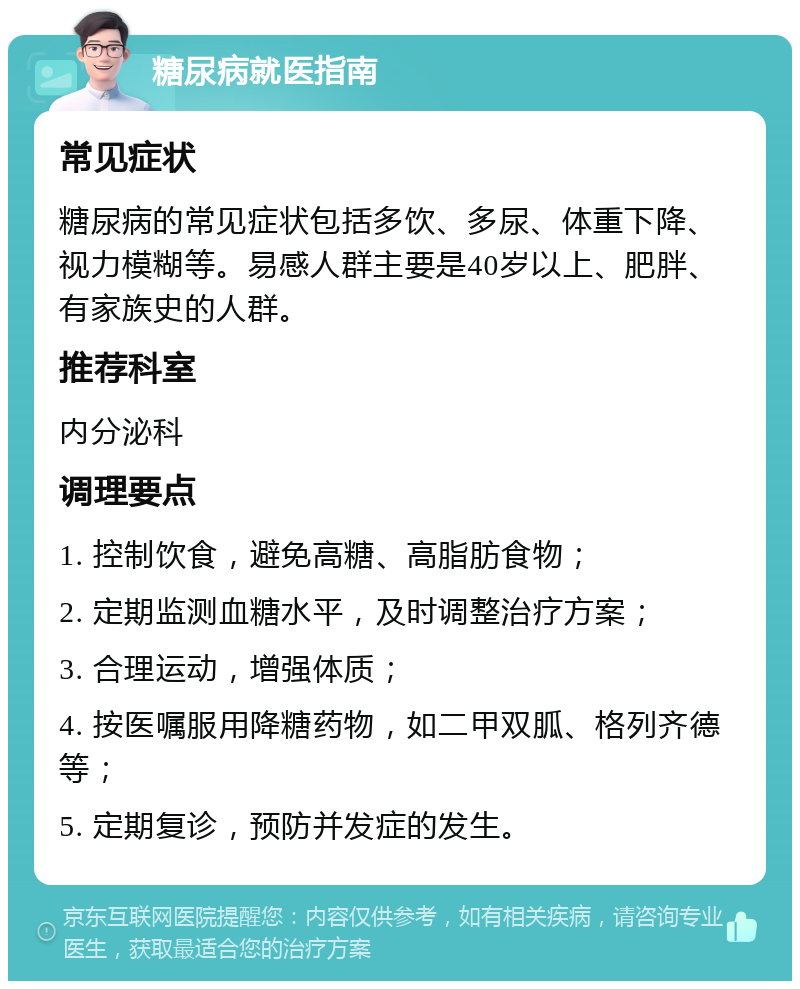 糖尿病就医指南 常见症状 糖尿病的常见症状包括多饮、多尿、体重下降、视力模糊等。易感人群主要是40岁以上、肥胖、有家族史的人群。 推荐科室 内分泌科 调理要点 1. 控制饮食，避免高糖、高脂肪食物； 2. 定期监测血糖水平，及时调整治疗方案； 3. 合理运动，增强体质； 4. 按医嘱服用降糖药物，如二甲双胍、格列齐德等； 5. 定期复诊，预防并发症的发生。