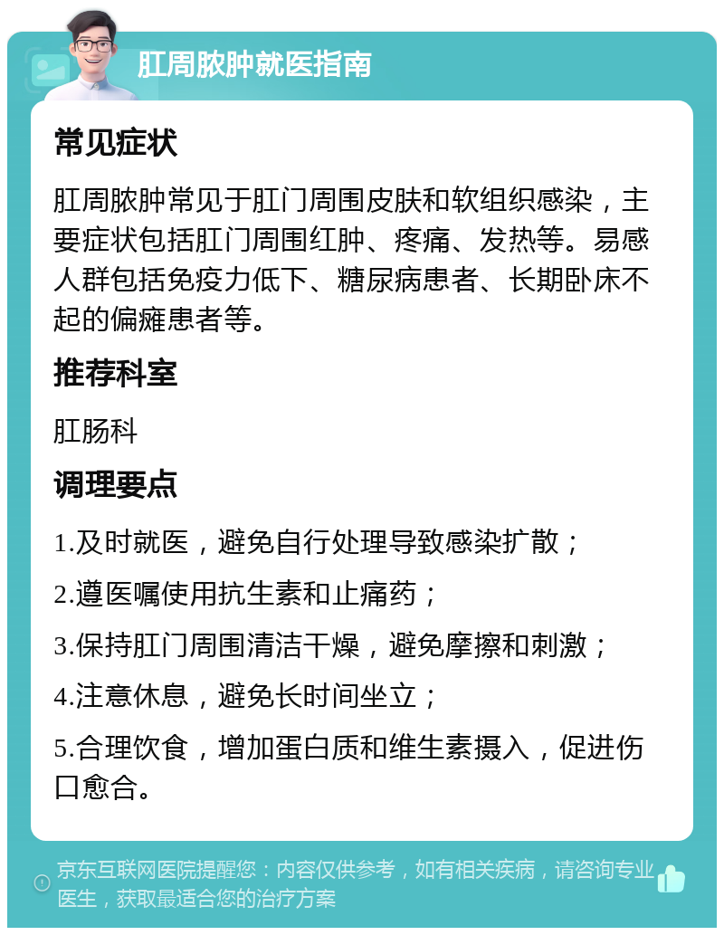 肛周脓肿就医指南 常见症状 肛周脓肿常见于肛门周围皮肤和软组织感染，主要症状包括肛门周围红肿、疼痛、发热等。易感人群包括免疫力低下、糖尿病患者、长期卧床不起的偏瘫患者等。 推荐科室 肛肠科 调理要点 1.及时就医，避免自行处理导致感染扩散； 2.遵医嘱使用抗生素和止痛药； 3.保持肛门周围清洁干燥，避免摩擦和刺激； 4.注意休息，避免长时间坐立； 5.合理饮食，增加蛋白质和维生素摄入，促进伤口愈合。