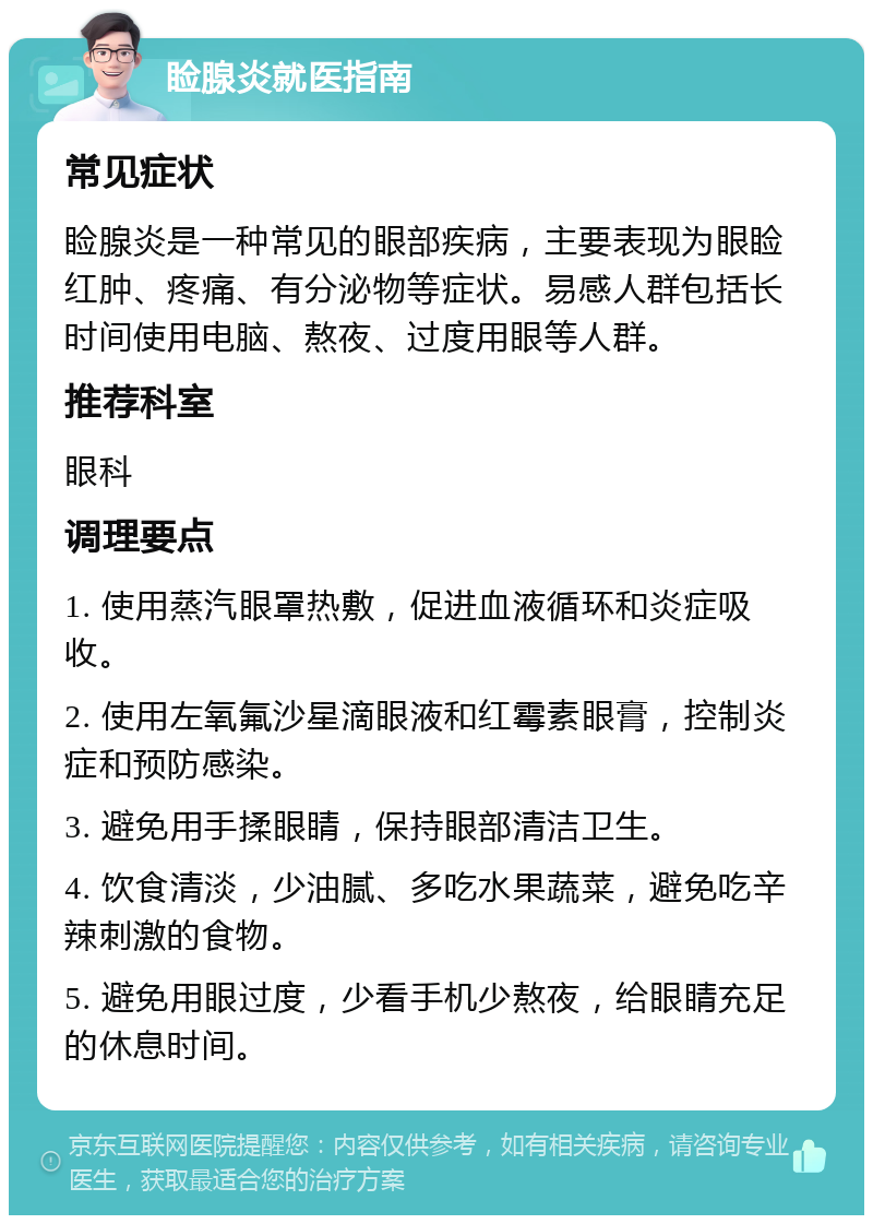 睑腺炎就医指南 常见症状 睑腺炎是一种常见的眼部疾病，主要表现为眼睑红肿、疼痛、有分泌物等症状。易感人群包括长时间使用电脑、熬夜、过度用眼等人群。 推荐科室 眼科 调理要点 1. 使用蒸汽眼罩热敷，促进血液循环和炎症吸收。 2. 使用左氧氟沙星滴眼液和红霉素眼膏，控制炎症和预防感染。 3. 避免用手揉眼睛，保持眼部清洁卫生。 4. 饮食清淡，少油腻、多吃水果蔬菜，避免吃辛辣刺激的食物。 5. 避免用眼过度，少看手机少熬夜，给眼睛充足的休息时间。