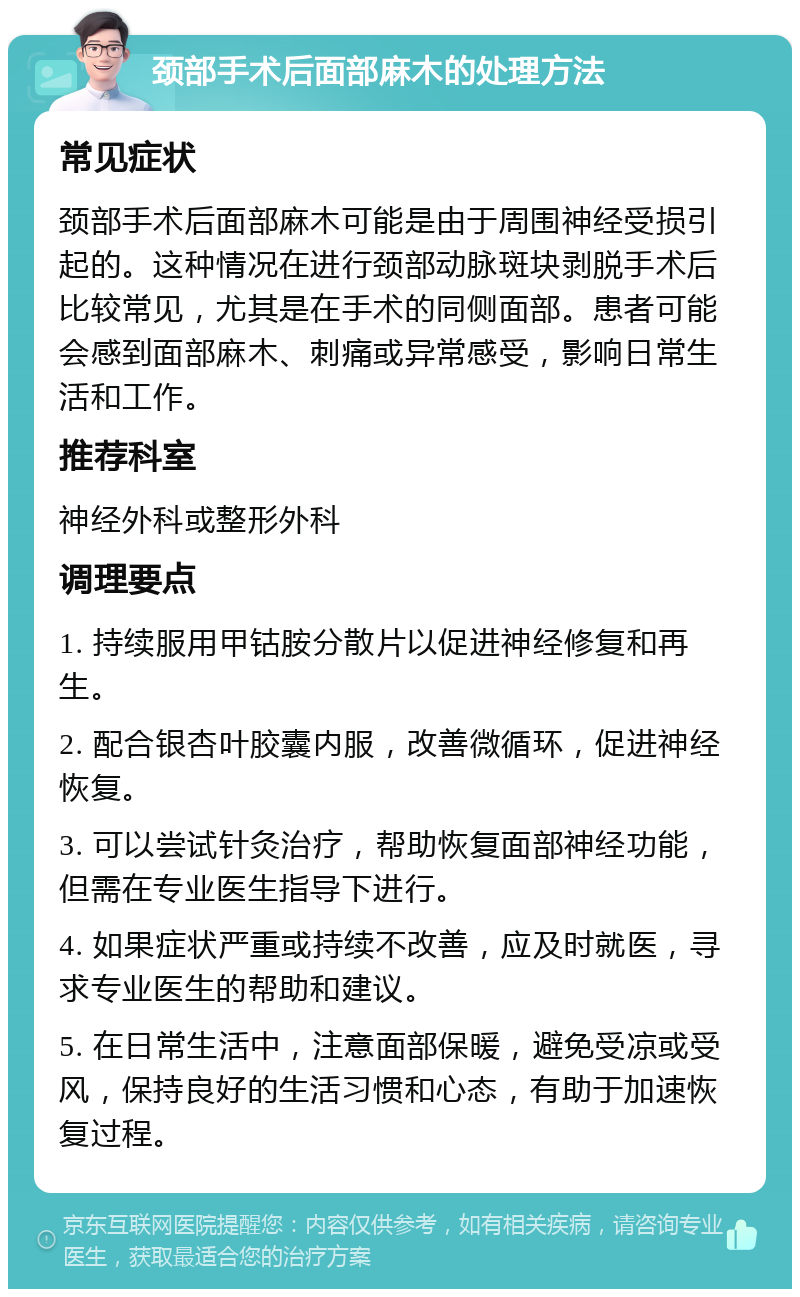 颈部手术后面部麻木的处理方法 常见症状 颈部手术后面部麻木可能是由于周围神经受损引起的。这种情况在进行颈部动脉斑块剥脱手术后比较常见，尤其是在手术的同侧面部。患者可能会感到面部麻木、刺痛或异常感受，影响日常生活和工作。 推荐科室 神经外科或整形外科 调理要点 1. 持续服用甲钴胺分散片以促进神经修复和再生。 2. 配合银杏叶胶囊内服，改善微循环，促进神经恢复。 3. 可以尝试针灸治疗，帮助恢复面部神经功能，但需在专业医生指导下进行。 4. 如果症状严重或持续不改善，应及时就医，寻求专业医生的帮助和建议。 5. 在日常生活中，注意面部保暖，避免受凉或受风，保持良好的生活习惯和心态，有助于加速恢复过程。