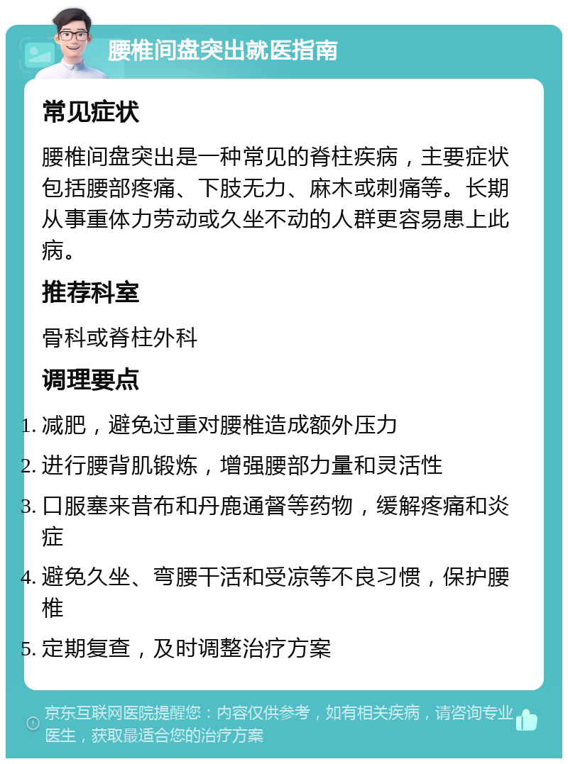 腰椎间盘突出就医指南 常见症状 腰椎间盘突出是一种常见的脊柱疾病，主要症状包括腰部疼痛、下肢无力、麻木或刺痛等。长期从事重体力劳动或久坐不动的人群更容易患上此病。 推荐科室 骨科或脊柱外科 调理要点 减肥，避免过重对腰椎造成额外压力 进行腰背肌锻炼，增强腰部力量和灵活性 口服塞来昔布和丹鹿通督等药物，缓解疼痛和炎症 避免久坐、弯腰干活和受凉等不良习惯，保护腰椎 定期复查，及时调整治疗方案