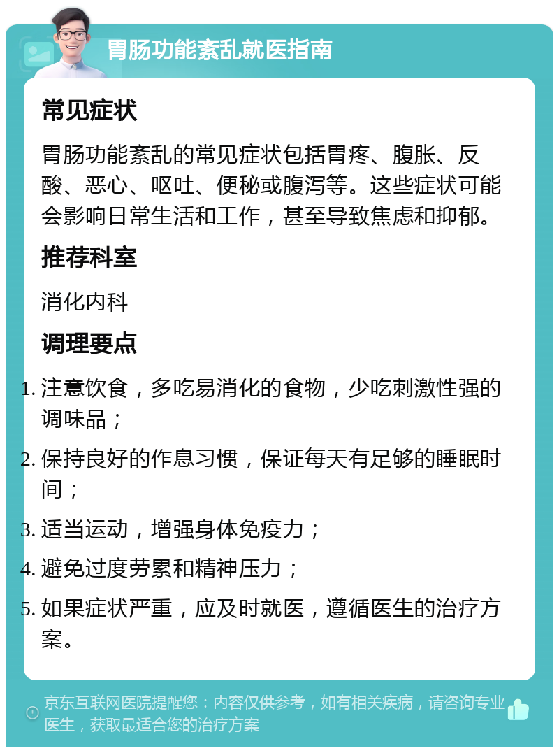 胃肠功能紊乱就医指南 常见症状 胃肠功能紊乱的常见症状包括胃疼、腹胀、反酸、恶心、呕吐、便秘或腹泻等。这些症状可能会影响日常生活和工作，甚至导致焦虑和抑郁。 推荐科室 消化内科 调理要点 注意饮食，多吃易消化的食物，少吃刺激性强的调味品； 保持良好的作息习惯，保证每天有足够的睡眠时间； 适当运动，增强身体免疫力； 避免过度劳累和精神压力； 如果症状严重，应及时就医，遵循医生的治疗方案。