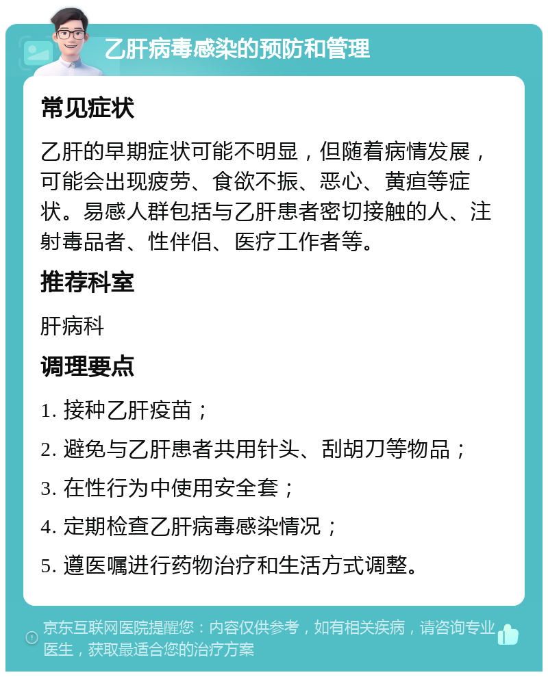 乙肝病毒感染的预防和管理 常见症状 乙肝的早期症状可能不明显，但随着病情发展，可能会出现疲劳、食欲不振、恶心、黄疸等症状。易感人群包括与乙肝患者密切接触的人、注射毒品者、性伴侣、医疗工作者等。 推荐科室 肝病科 调理要点 1. 接种乙肝疫苗； 2. 避免与乙肝患者共用针头、刮胡刀等物品； 3. 在性行为中使用安全套； 4. 定期检查乙肝病毒感染情况； 5. 遵医嘱进行药物治疗和生活方式调整。