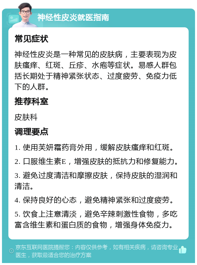 神经性皮炎就医指南 常见症状 神经性皮炎是一种常见的皮肤病，主要表现为皮肤瘙痒、红斑、丘疹、水疱等症状。易感人群包括长期处于精神紧张状态、过度疲劳、免疫力低下的人群。 推荐科室 皮肤科 调理要点 1. 使用芙妍霜药膏外用，缓解皮肤瘙痒和红斑。 2. 口服维生素E，增强皮肤的抵抗力和修复能力。 3. 避免过度清洁和摩擦皮肤，保持皮肤的湿润和清洁。 4. 保持良好的心态，避免精神紧张和过度疲劳。 5. 饮食上注意清淡，避免辛辣刺激性食物，多吃富含维生素和蛋白质的食物，增强身体免疫力。